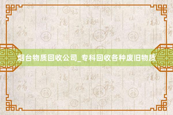 烟台物质回收公司_专科回收各种废旧物质