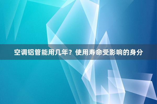 空调铝管能用几年？使用寿命受影响的身分