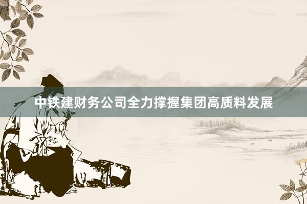 中铁建财务公司全力撑握集团高质料发展