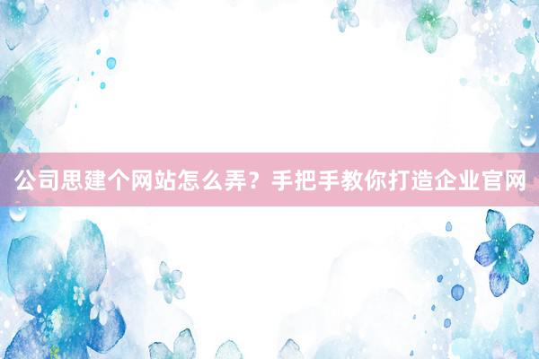 公司思建个网站怎么弄？手把手教你打造企业官网