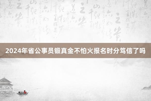 2024年省公事员锻真金不怕火报名时分笃信了吗