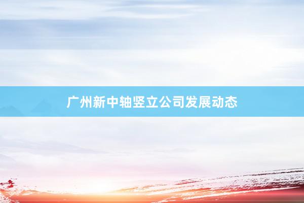 广州新中轴竖立公司发展动态