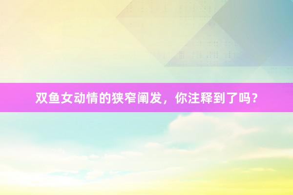 双鱼女动情的狭窄阐发，你注释到了吗？