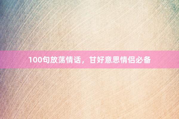100句放荡情话，甘好意思情侣必备